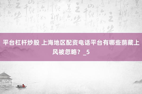平台杠杆炒股 上海地区配资电话平台有哪些荫藏上风被忽略？_5