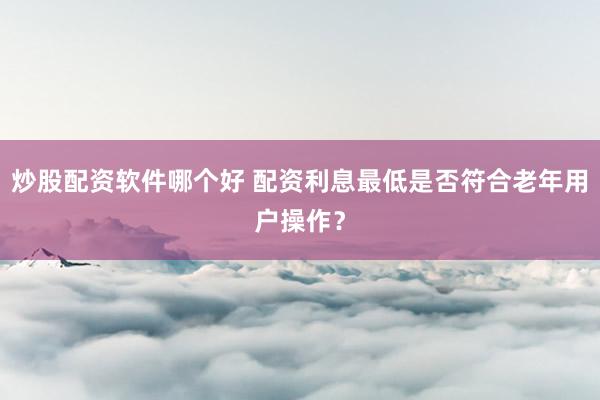 炒股配资软件哪个好 配资利息最低是否符合老年用户操作？