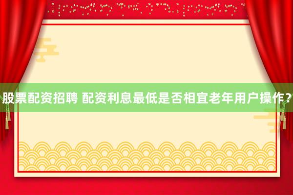 股票配资招聘 配资利息最低是否相宜老年用户操作？