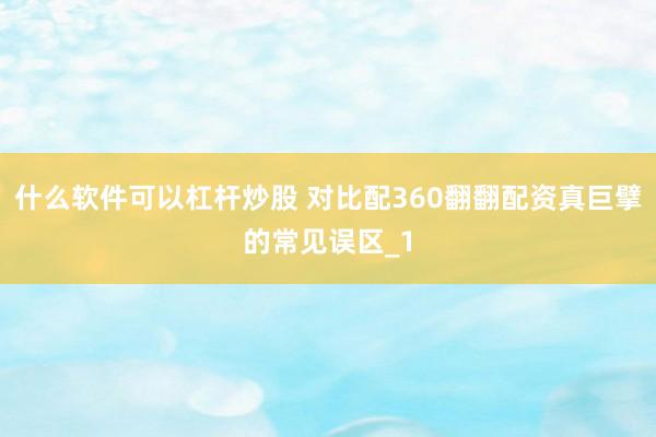 什么软件可以杠杆炒股 对比配360翻翻配资真巨擘的常见误区_1