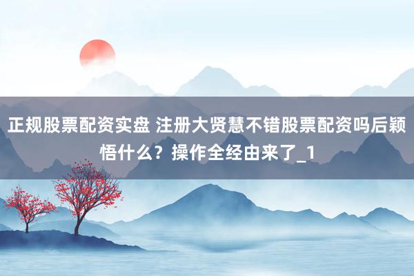 正规股票配资实盘 注册大贤慧不错股票配资吗后颖悟什么？操作全经由来了_1