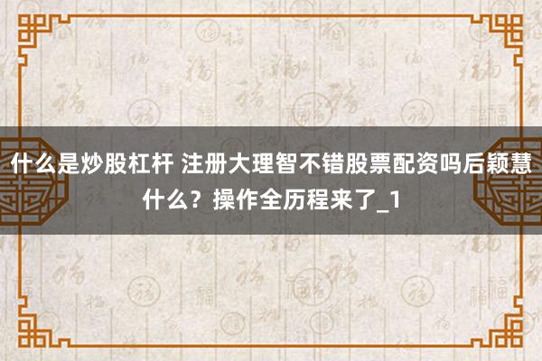 什么是炒股杠杆 注册大理智不错股票配资吗后颖慧什么？操作全历程来了_1