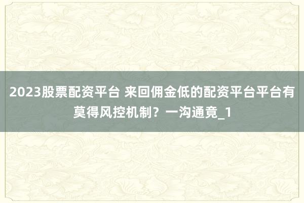 2023股票配资平台 来回佣金低的配资平台平台有莫得风控机制？一沟通竟_1
