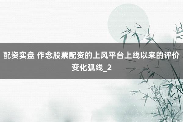 配资实盘 作念股票配资的上风平台上线以来的评价变化弧线_2