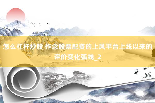 怎么杠杆炒股 作念股票配资的上风平台上线以来的评价变化弧线_2