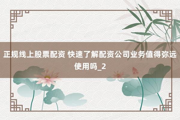 正规线上股票配资 快速了解配资公司业务值得弥远使用吗_2