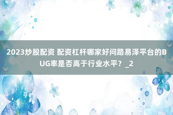2023炒股配资 配资杠杆哪家好问路易泽平台的BUG率是否高于行业水平？_2