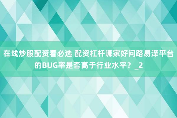 在线炒股配资看必选 配资杠杆哪家好问路易泽平台的BUG率是否高于行业水平？_2