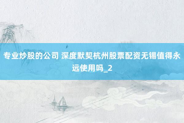 专业炒股的公司 深度默契杭州股票配资无锡值得永远使用吗_2