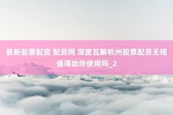 最新股票配资 配资网 深度瓦解杭州股票配资无锡值得始终使用吗_2