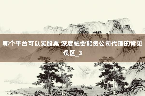哪个平台可以买股票 深度融会配资公司代理的常见误区_3