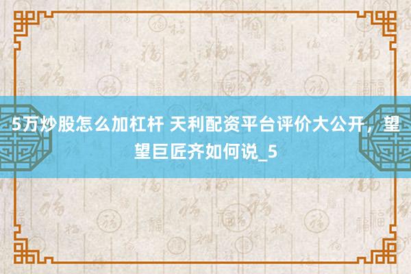 5万炒股怎么加杠杆 天利配资平台评价大公开，望望巨匠齐如何说_5