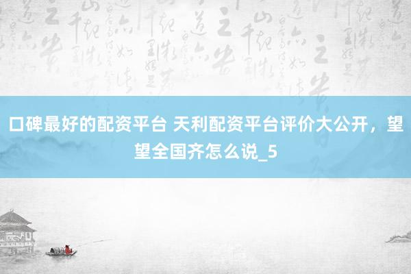 口碑最好的配资平台 天利配资平台评价大公开，望望全国齐怎么说_5
